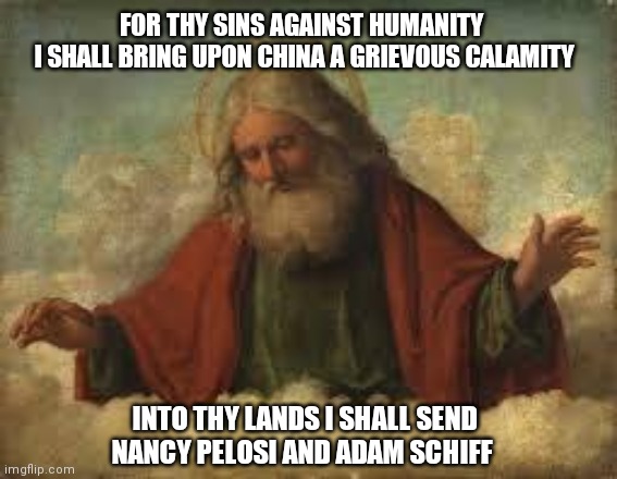 god | FOR THY SINS AGAINST HUMANITY     I SHALL BRING UPON CHINA A GRIEVOUS CALAMITY; INTO THY LANDS I SHALL SEND NANCY PELOSI AND ADAM SCHIFF | image tagged in god | made w/ Imgflip meme maker