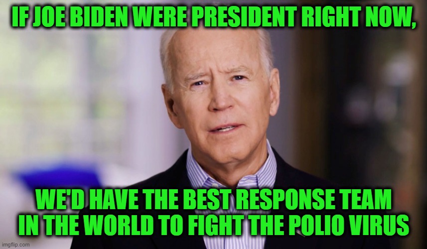"What's all this COVID Malarkey?" | IF JOE BIDEN WERE PRESIDENT RIGHT NOW, WE'D HAVE THE BEST RESPONSE TEAM IN THE WORLD TO FIGHT THE POLIO VIRUS | image tagged in joe biden 2020,memes,funny memes,funny,mxm | made w/ Imgflip meme maker