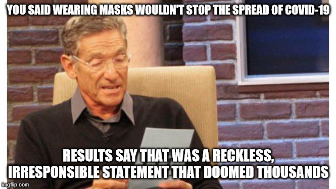 maury povich | YOU SAID WEARING MASKS WOULDN'T STOP THE SPREAD OF COVID-19; RESULTS SAY THAT WAS A RECKLESS, IRRESPONSIBLE STATEMENT THAT DOOMED THOUSANDS | image tagged in maury povich | made w/ Imgflip meme maker