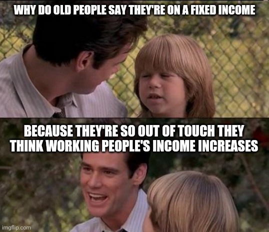 That's Just Something X Say Meme | WHY DO OLD PEOPLE SAY THEY'RE ON A FIXED INCOME; BECAUSE THEY'RE SO OUT OF TOUCH THEY THINK WORKING PEOPLE'S INCOME INCREASES | image tagged in memes,that's just something x say | made w/ Imgflip meme maker