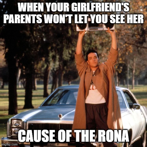 Rona making guys get desparate | WHEN YOUR GIRLFRIEND'S PARENTS WON'T LET YOU SEE HER; CAUSE OF THE RONA | image tagged in coronavirus,covid19,john cusack,girlfriend,boyfriend | made w/ Imgflip meme maker