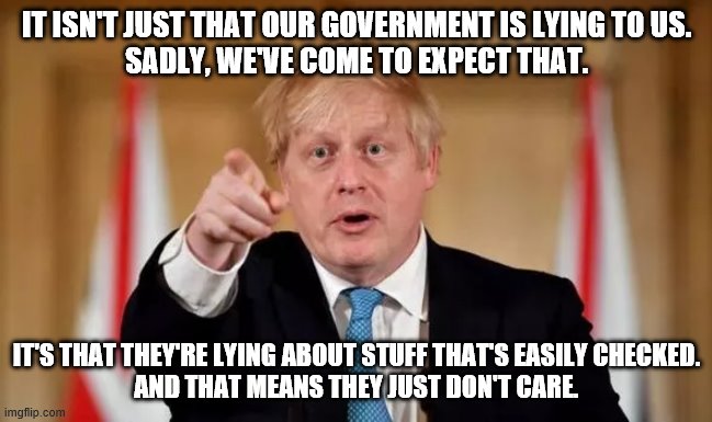 Boris Johnson | IT ISN'T JUST THAT OUR GOVERNMENT IS LYING TO US.
SADLY, WE'VE COME TO EXPECT THAT. IT'S THAT THEY'RE LYING ABOUT STUFF THAT'S EASILY CHECKED.
AND THAT MEANS THEY JUST DON'T CARE. | image tagged in boris johnson | made w/ Imgflip meme maker