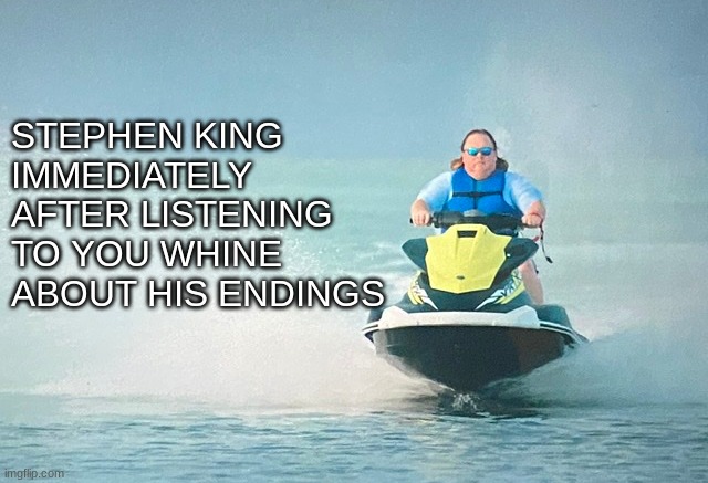 Tiger king jet ski | STEPHEN KING IMMEDIATELY AFTER LISTENING TO YOU WHINE ABOUT HIS ENDINGS | image tagged in tiger king jet ski | made w/ Imgflip meme maker