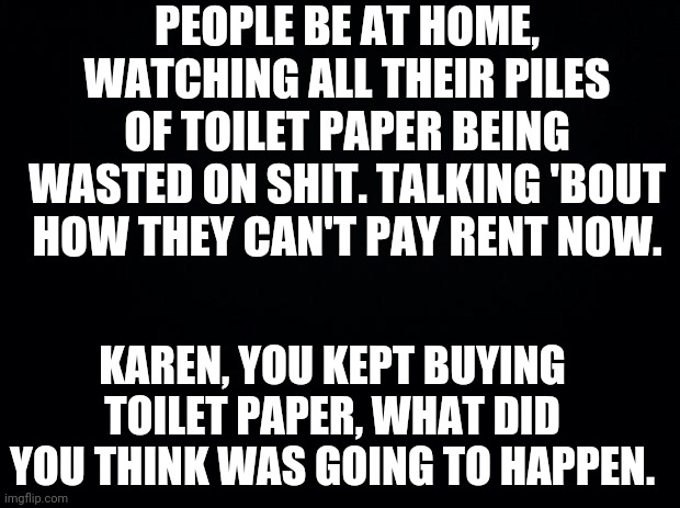Black background | PEOPLE BE AT HOME, WATCHING ALL THEIR PILES OF TOILET PAPER BEING WASTED ON SHIT. TALKING 'BOUT HOW THEY CAN'T PAY RENT NOW. KAREN, YOU KEPT BUYING TOILET PAPER, WHAT DID YOU THINK WAS GOING TO HAPPEN. | image tagged in black background | made w/ Imgflip meme maker