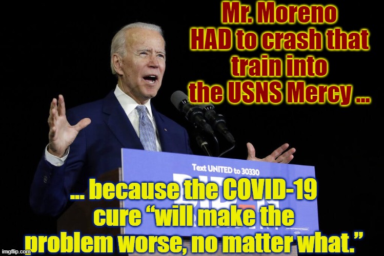 Joe Logic | Mr. Moreno HAD to crash that train into the USNS Mercy ... ... because the COVID-19 cure “will make the problem worse, no matter what.” | image tagged in biden speech,funny,funny memes,memes,mxm | made w/ Imgflip meme maker