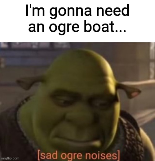 Sad Ogre Noises | I'm gonna need an ogre boat... | image tagged in sad ogre noises | made w/ Imgflip meme maker