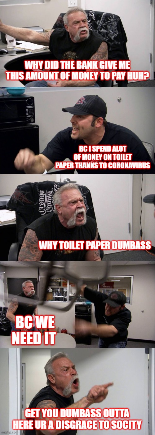 When toilet paper bills go to far in corona season | WHY DID THE BANK GIVE ME THIS AMOUNT OF MONEY TO PAY HUH? BC I SPEND ALOT OF MONEY ON TOILET PAPER THANKS TO CORONAVIRUS; WHY TOILET PAPER DUMBASS; BC WE NEED IT; GET YOU DUMBASS OUTTA HERE UR A DISGRACE TO SOCITY | image tagged in memes,american chopper argument | made w/ Imgflip meme maker