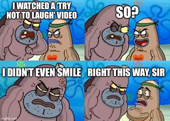 How Tough Are You | SO? I WATCHED A ‘TRY NOT TO LAUGH’ VIDEO; I DIDN’T EVEN SMILE; RIGHT THIS WAY, SIR | image tagged in memes,how tough are you | made w/ Imgflip meme maker