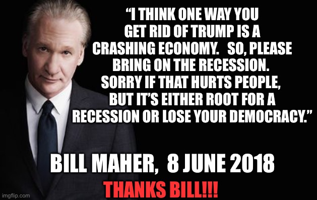 Bill Maher | “I THINK ONE WAY YOU GET RID OF TRUMP IS A CRASHING ECONOMY.   SO, PLEASE BRING ON THE RECESSION.  SORRY IF THAT HURTS PEOPLE,  BUT IT’S EITHER ROOT FOR A RECESSION OR LOSE YOUR DEMOCRACY.”; BILL MAHER,  8 JUNE 2018; THANKS BILL!!! | image tagged in bill maher | made w/ Imgflip meme maker