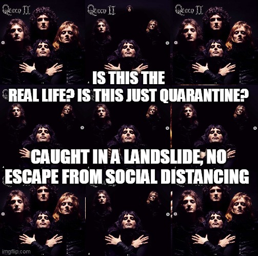 Is this the real life? Is this just quarantine? | IS THIS THE REAL LIFE? IS THIS JUST QUARANTINE? CAUGHT IN A LANDSLIDE, NO ESCAPE FROM SOCIAL DISTANCING | image tagged in queen,bohemian rhapsody,real life,quarantine,landslide,social distancing | made w/ Imgflip meme maker