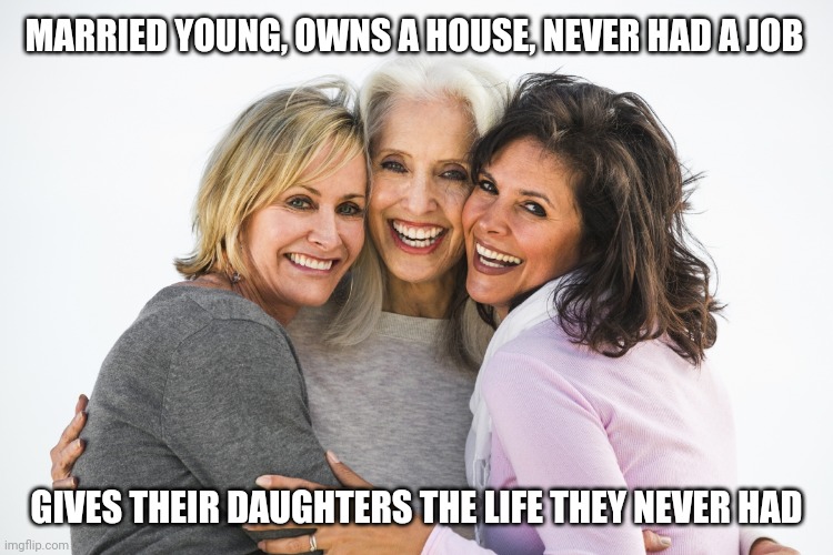 baby boomer feminists | MARRIED YOUNG, OWNS A HOUSE, NEVER HAD A JOB; GIVES THEIR DAUGHTERS THE LIFE THEY NEVER HAD | image tagged in baby boomer feminists | made w/ Imgflip meme maker