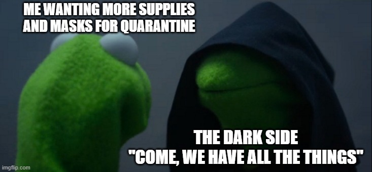 Evil Kermit |  ME WANTING MORE SUPPLIES AND MASKS FOR QUARANTINE; THE DARK SIDE
"COME, WE HAVE ALL THE THINGS" | image tagged in memes,evil kermit | made w/ Imgflip meme maker