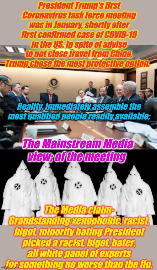 Of course the media does so much to protect us from OrangeManBad | President Trump's first Coronavirus task force meeting was in January, shortly after first confirmed case of COVID-19 in the US. In spite of advise to not close travel from China, Trump chose the most protective option. Reality, immediately assemble the most qualified people readily available;; The Mainstream Media view; of the meeting; The Media claim- Grandstanding xenophobic, racist, bigot, minority hating President picked a racist, bigot, hater, all white panel of experts for something no worse than the flu. | image tagged in kkk,too white task force | made w/ Imgflip meme maker