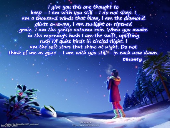 This thought | I give you this one thought to keep - I am with you still - I do not sleep. I am a thousand winds that blow, I am the diamond glints on snow, I am sunlight on ripened grain, I am the gentle autumn rain. When you awake in the morning's hush I am the swift, uplifting rush Of quiet birds in circled flight. I am the soft stars that shine at night. Do not think of me as gone - I am with you still - in each new dawn. 𝓒𝓱𝓲𝓪𝓷𝓽𝔂 | image tagged in dawn | made w/ Imgflip meme maker