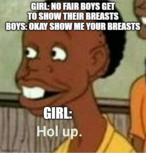 hol up | GIRL: NO FAIR BOYS GET TO SHOW THEIR BREASTS
BOYS: OKAY SHOW ME YOUR BREASTS; GIRL: | image tagged in hol up | made w/ Imgflip meme maker
