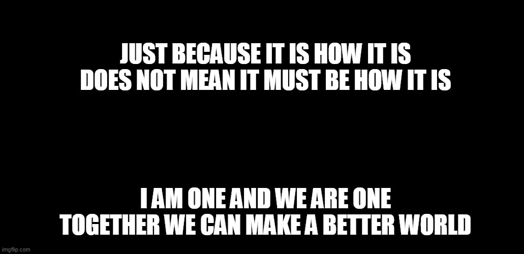 Unity | JUST BECAUSE IT IS HOW IT IS
DOES NOT MEAN IT MUST BE HOW IT IS; I AM ONE AND WE ARE ONE
TOGETHER WE CAN MAKE A BETTER WORLD | image tagged in unity | made w/ Imgflip meme maker