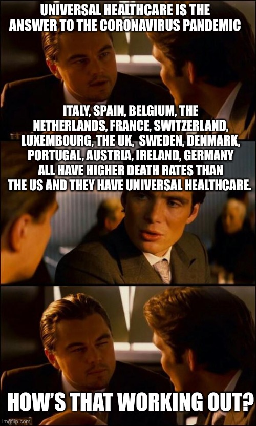 Another stupid argument posited by Libs attempting to use a crisis to promote their agenda. The nations also have open borders. | UNIVERSAL HEALTHCARE IS THE ANSWER TO THE CORONAVIRUS PANDEMIC; ITALY, SPAIN, BELGIUM, THE NETHERLANDS, FRANCE, SWITZERLAND, LUXEMBOURG, THE UK,  SWEDEN, DENMARK, PORTUGAL, AUSTRIA, IRELAND, GERMANY ALL HAVE HIGHER DEATH RATES THAN THE US AND THEY HAVE UNIVERSAL HEALTHCARE. HOW’S THAT WORKING OUT? | image tagged in di caprio inception,covid-19,coronavirus,healthcare | made w/ Imgflip meme maker