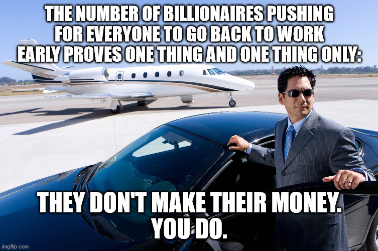 THE NUMBER OF BILLIONAIRES PUSHING FOR EVERYONE TO GO BACK TO WORK EARLY PROVES ONE THING AND ONE THING ONLY:; THEY DON'T MAKE THEIR MONEY.

YOU DO. | image tagged in billionaires,income inequality | made w/ Imgflip meme maker