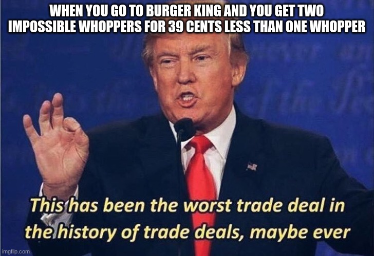 Donald Trump Worst Trade Deal | WHEN YOU GO TO BURGER KING AND YOU GET TWO IMPOSSIBLE WHOPPERS FOR 39 CENTS LESS THAN ONE WHOPPER | image tagged in donald trump worst trade deal | made w/ Imgflip meme maker