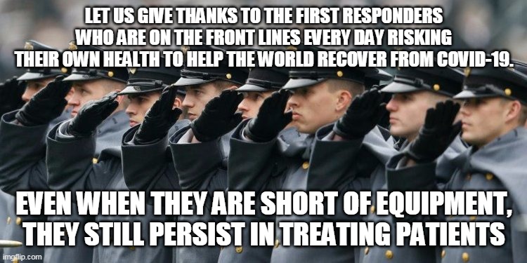 Military Salute | LET US GIVE THANKS TO THE FIRST RESPONDERS WHO ARE ON THE FRONT LINES EVERY DAY RISKING THEIR OWN HEALTH TO HELP THE WORLD RECOVER FROM COVID-19. EVEN WHEN THEY ARE SHORT OF EQUIPMENT, THEY STILL PERSIST IN TREATING PATIENTS | image tagged in military salute | made w/ Imgflip meme maker