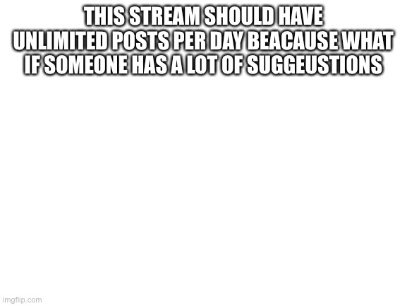 Blank White Template | THIS STREAM SHOULD HAVE UNLIMITED POSTS PER DAY BEACAUSE WHAT IF SOMEONE HAS A LOT OF SUGGEUSTIONS | image tagged in blank white template | made w/ Imgflip meme maker