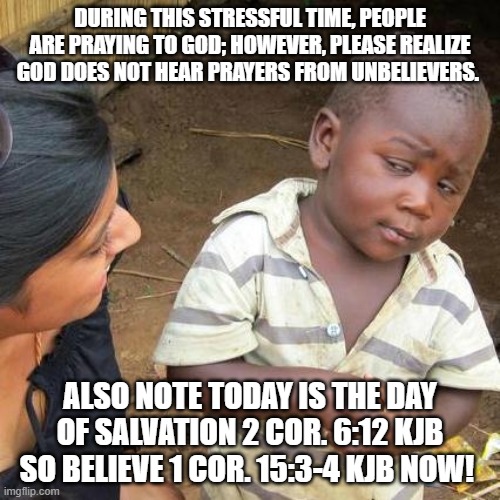 Third World Skeptical Kid Meme | DURING THIS STRESSFUL TIME, PEOPLE ARE PRAYING TO GOD; HOWEVER, PLEASE REALIZE GOD DOES NOT HEAR PRAYERS FROM UNBELIEVERS. ALSO NOTE TODAY IS THE DAY OF SALVATION 2 COR. 6:12 KJB SO BELIEVE 1 COR. 15:3-4 KJB NOW! | image tagged in memes,third world skeptical kid | made w/ Imgflip meme maker