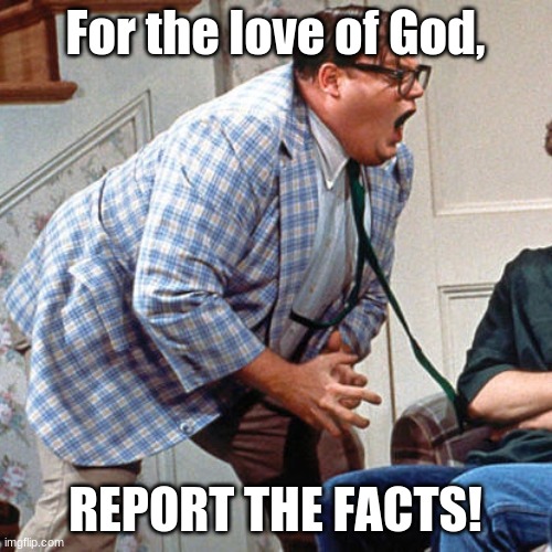 Chris Farley For the love of god | For the love of God, REPORT THE FACTS! | image tagged in chris farley for the love of god | made w/ Imgflip meme maker