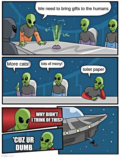 Alien Meeting Suggestion | We need to bring gifts to the humans; lots of mony! More cats! toilet paper; WHY DIDN'T I THINK OF THIS? 'CUZ UR 
DUMB | image tagged in memes,alien meeting suggestion | made w/ Imgflip meme maker