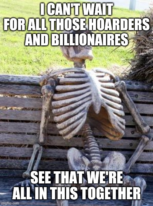 Waiting Skeleton Meme | I CAN'T WAIT FOR ALL THOSE HOARDERS AND BILLIONAIRES SEE THAT WE'RE ALL IN THIS TOGETHER | image tagged in memes,waiting skeleton | made w/ Imgflip meme maker