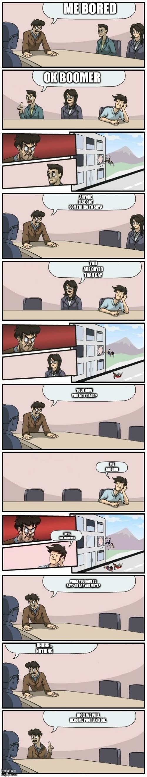 Boardroom Meeting Suggestions Extended | ME BORED; OK BOOMER; ANYONE ELSE GOT SOMETHING TO SAY? YOU ARE GAYER THAN GAY; YOU! HOW YOU NOT DEAD? ME AM GOD; I WILL DIE ANYWAYS; UHHHH... NOTHING; WHAT YOU HAVE TO SAY? OR ARE YOU MUTE? NICE! WE WILL BECOME POOR AND DIE. | image tagged in boardroom meeting suggestions extended | made w/ Imgflip meme maker