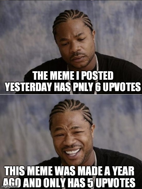 xzibit sad then happy | THE MEME I POSTED YESTERDAY HAS PNLY 6 UPVOTES; THIS MEME WAS MADE A YEAR AGO AND ONLY HAS 5 UPVOTES | image tagged in xzibit sad then happy | made w/ Imgflip meme maker