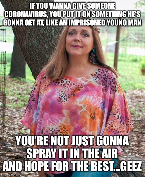Carol Baskin |  IF YOU WANNA GIVE SOMEONE CORONAVIRUS, YOU PUT IT ON SOMETHING HE’S GONNA GET AT, LIKE AN IMPRISONED YOUNG MAN; YOU’RE NOT JUST GONNA SPRAY IT IN THE AIR AND HOPE FOR THE BEST...GEEZ | image tagged in carol baskin | made w/ Imgflip meme maker
