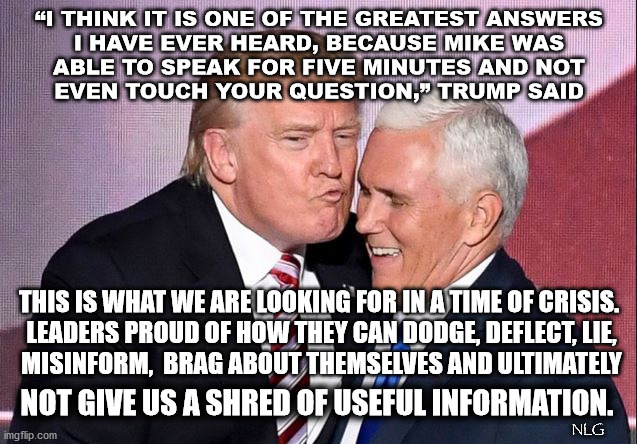 trump and pence give no info. | “I THINK IT IS ONE OF THE GREATEST ANSWERS
 I HAVE EVER HEARD, BECAUSE MIKE WAS 
ABLE TO SPEAK FOR FIVE MINUTES AND NOT
 EVEN TOUCH YOUR QUESTION,” TRUMP SAID; THIS IS WHAT WE ARE LOOKING FOR IN A TIME OF CRISIS.
 LEADERS PROUD OF HOW THEY CAN DODGE, DEFLECT, LIE,
 MISINFORM,  BRAG ABOUT THEMSELVES AND ULTIMATELY; NOT GIVE US A SHRED OF USEFUL INFORMATION. NLG | image tagged in politics,political meme,political | made w/ Imgflip meme maker