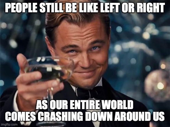 wolf of wall street | PEOPLE STILL BE LIKE LEFT OR RIGHT AS OUR ENTIRE WORLD COMES CRASHING DOWN AROUND US | image tagged in wolf of wall street | made w/ Imgflip meme maker