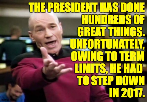 Picard Wtf | THE PRESIDENT HAS DONE
HUNDREDS OF
GREAT THINGS.
UNFORTUNATELY,
OWING TO TERM
LIMITS, HE HAD 
TO STEP DOWN
IN 2017. | image tagged in memes,picard wtf,the real president,miss him | made w/ Imgflip meme maker