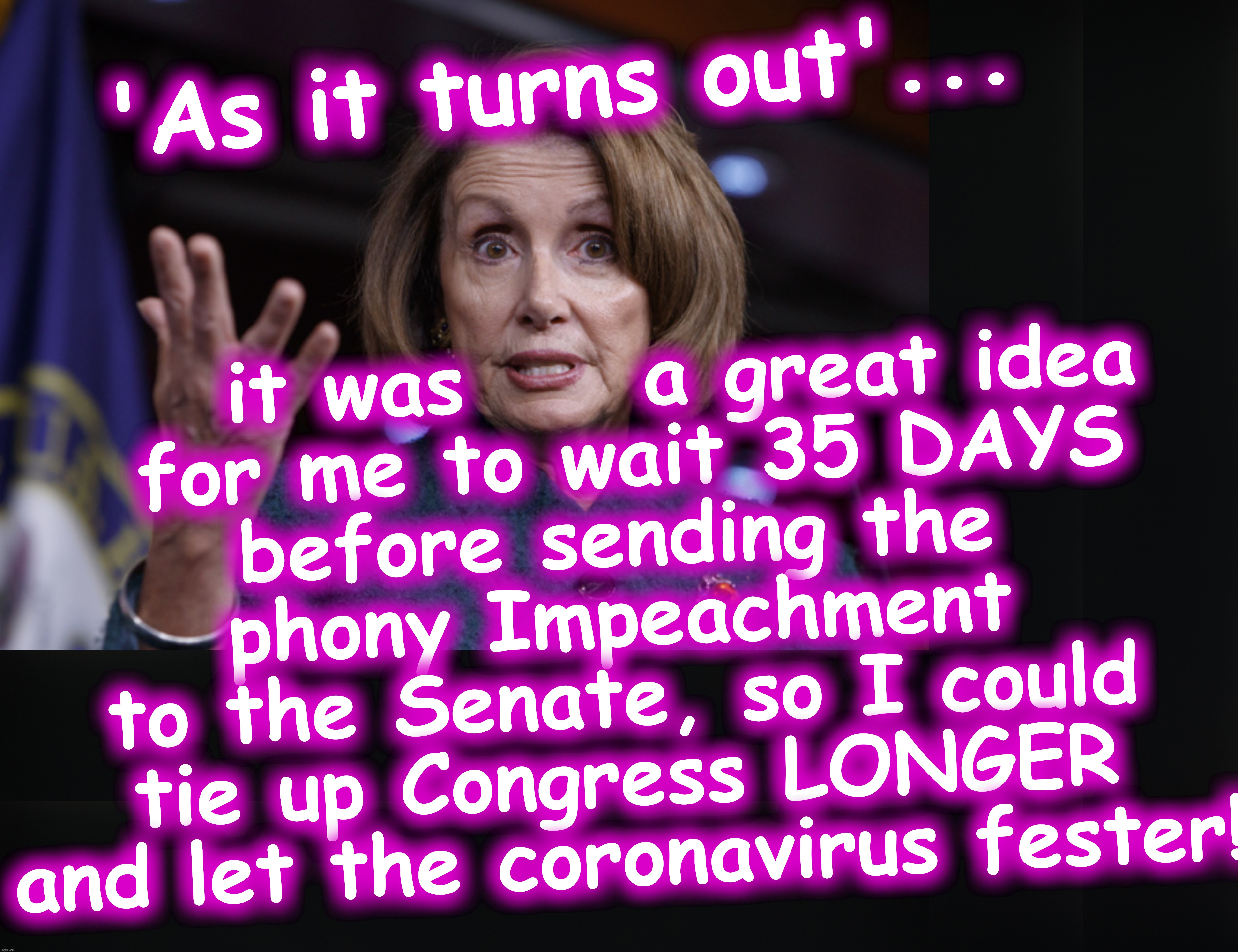 Is this the reason she waited 35 days? She wasn't talking about 'corona' then. | it was     a great idea
 for me to wait 35 DAYS
 before sending the 
phony Impeachment to the Senate, so I could tie up Congress LONGER and let the coronavirus fester! 'As it turns out'... | image tagged in good old nancy pelosi,coronavirus,covid-19,corona,impeachment,phony | made w/ Imgflip meme maker