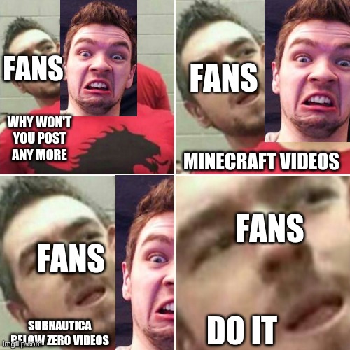 Markiplier Stalker | FANS; FANS; WHY WON'T YOU POST ANY MORE; MINECRAFT VIDEOS; FANS; FANS; DO IT; SUBNAUTICA BELOW ZERO VIDEOS | image tagged in markiplier stalker | made w/ Imgflip meme maker