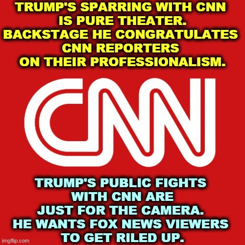 Trump has personal connections to WWE. He struts and bellows against CNN reporters exactly like professional wrestling, fake. | TRUMP'S SPARRING WITH CNN 
IS PURE THEATER. BACKSTAGE HE CONGRATULATES 
CNN REPORTERS 
ON THEIR PROFESSIONALISM. TRUMP'S PUBLIC FIGHTS 
WITH CNN ARE JUST FOR THE CAMERA. 
HE WANTS FOX NEWS VIEWERS 
TO GET RILED UP. | image tagged in cnn,trump,fights,fake,phony,con man | made w/ Imgflip meme maker