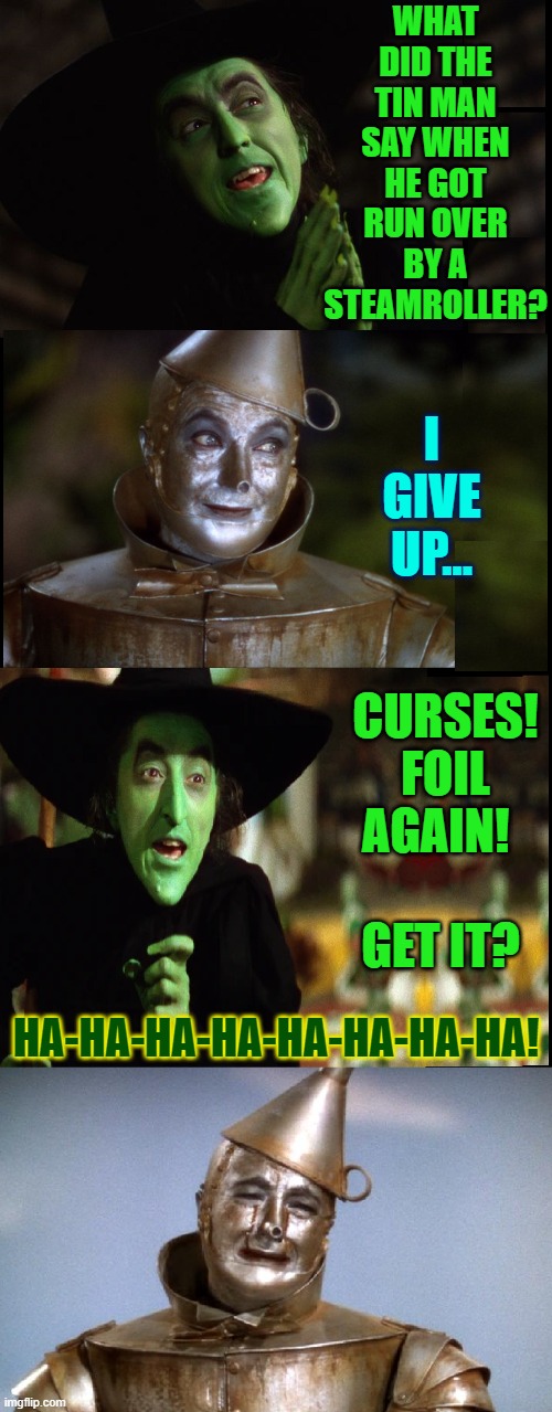 Wicked Witch Tries Stand-up Comedy | WHAT DID THE TIN MAN SAY WHEN HE GOT RUN OVER BY A STEAMROLLER? I GIVE UP... CURSES!
FOIL AGAIN!            
GET IT? HA-HA-HA-HA-HA-HA-HA-HA! | image tagged in vince vance,tin man,wicked witch of the west,wizard of oz,tin foil hat,new memes | made w/ Imgflip meme maker