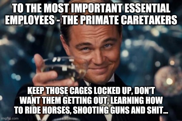 Leonardo Dicaprio Cheers Meme | TO THE MOST IMPORTANT ESSENTIAL EMPLOYEES - THE PRIMATE CARETAKERS; KEEP THOSE CAGES LOCKED UP, DON'T WANT THEM GETTING OUT, LEARNING HOW TO RIDE HORSES, SHOOTING GUNS AND SHIT... | image tagged in memes,leonardo dicaprio cheers | made w/ Imgflip meme maker