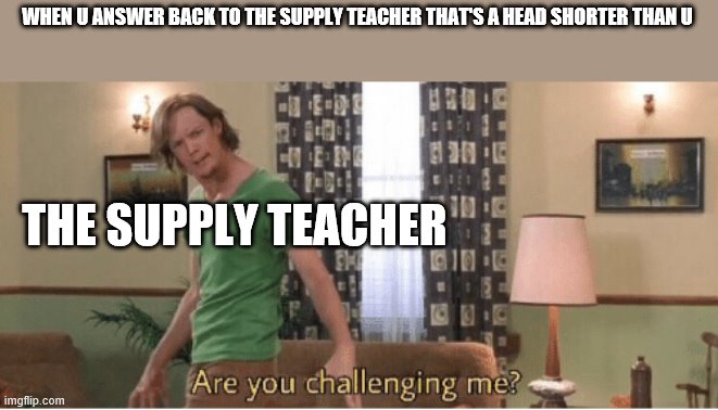 are you challenging me | WHEN U ANSWER BACK TO THE SUPPLY TEACHER THAT'S A HEAD SHORTER THAN U; THE SUPPLY TEACHER | image tagged in are you challenging me | made w/ Imgflip meme maker