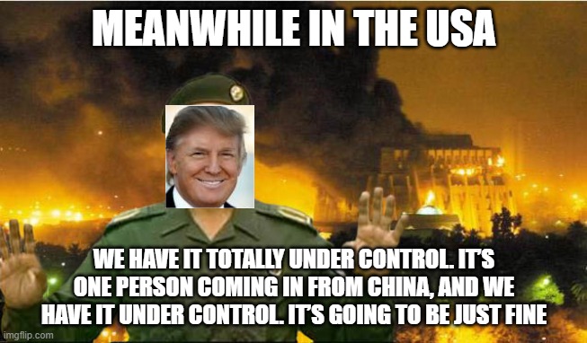 iraqi info minister | MEANWHILE IN THE USA; WE HAVE IT TOTALLY UNDER CONTROL. IT’S ONE PERSON COMING IN FROM CHINA, AND WE HAVE IT UNDER CONTROL. IT’S GOING TO BE JUST FINE | image tagged in iraqi info minister | made w/ Imgflip meme maker