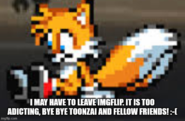 depressed tails | I MAY HAVE TO LEAVE IMGFLIP. IT IS TOO ADICTING, BYE BYE TOONZAI AND FELLOW FRIENDS! :-( | image tagged in depressed tails | made w/ Imgflip meme maker