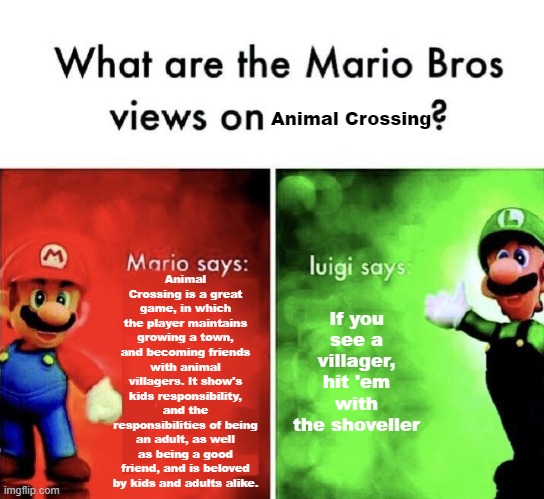 What are the Mario Bros views on | Animal Crossing; Animal Crossing is a great game, in which the player maintains growing a town, and becoming friends with animal villagers. It show's kids responsibility, and the responsibilities of being an adult, as well as being a good friend, and is beloved by kids and adults alike. If you see a villager, hit 'em with the shoveller | image tagged in what are the mario bros views on | made w/ Imgflip meme maker
