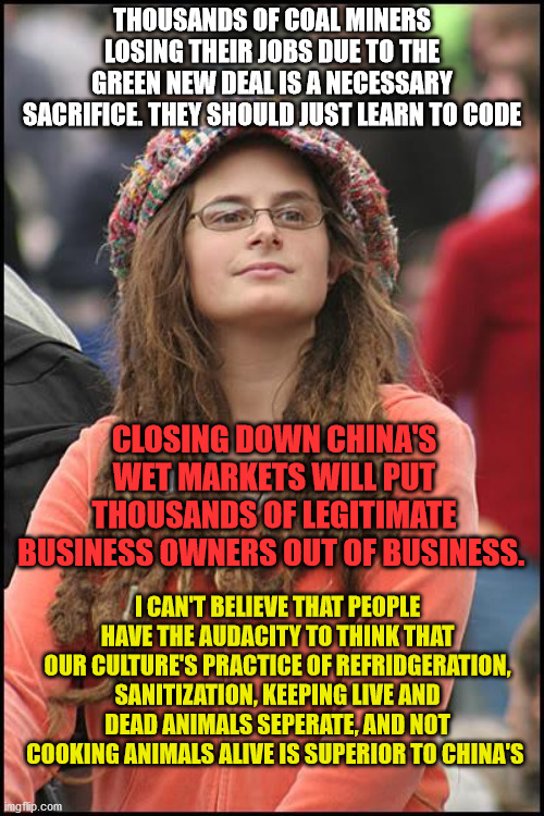 College Liberal Meme | THOUSANDS OF COAL MINERS LOSING THEIR JOBS DUE TO THE GREEN NEW DEAL IS A NECESSARY SACRIFICE. THEY SHOULD JUST LEARN TO CODE; CLOSING DOWN CHINA'S WET MARKETS WILL PUT THOUSANDS OF LEGITIMATE BUSINESS OWNERS OUT OF BUSINESS. I CAN'T BELIEVE THAT PEOPLE HAVE THE AUDACITY TO THINK THAT OUR CULTURE'S PRACTICE OF REFRIDGERATION, SANITIZATION, KEEPING LIVE AND DEAD ANIMALS SEPERATE, AND NOT COOKING ANIMALS ALIVE IS SUPERIOR TO CHINA'S | image tagged in memes,college liberal,coal,china,coronavirus,animals | made w/ Imgflip meme maker
