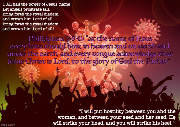 Rejoice! | 1 All hail the power of Jesus' name!
Let angels prostrate fall.
Bring forth the royal diadem,
and crown him Lord of all.
Bring forth the royal diadem,
and crown him Lord of all! Philippians 2:9-11: “at the name of Jesus every knee should bow, in heaven and on earth and under the earth, and every tongue acknowledge that Jesus Christ is Lord, to the glory of God the Father.”; "I will put hostility between you and the woman, and between your seed and her seed. He will strike your head, and you will strike his heel." | image tagged in jesus christ | made w/ Imgflip meme maker