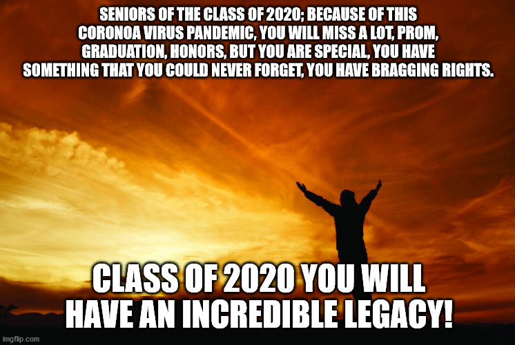 Class of 2020 Legacy! | SENIORS OF THE CLASS OF 2020; BECAUSE OF THIS CORONOA VIRUS PANDEMIC, YOU WILL MISS A LOT, PROM, GRADUATION, HONORS, BUT YOU ARE SPECIAL, YOU HAVE SOMETHING THAT YOU COULD NEVER FORGET, YOU HAVE BRAGGING RIGHTS. CLASS OF 2020 YOU WILL HAVE AN INCREDIBLE LEGACY! | image tagged in god uses our greatest pain | made w/ Imgflip meme maker