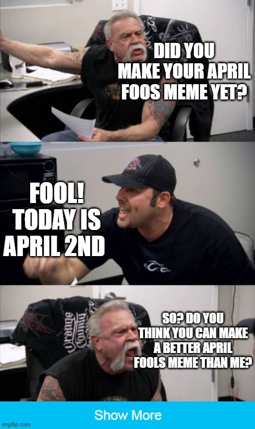 American Chopper Argument Extended | DID YOU MAKE YOUR APRIL FOOS MEME YET? FOOL! TODAY IS APRIL 2ND; SO? DO YOU THINK YOU CAN MAKE A BETTER APRIL FOOLS MEME THAN ME? | image tagged in american chopper argument,memes,funny,lol,oh wow are you actually reading these tags | made w/ Imgflip meme maker