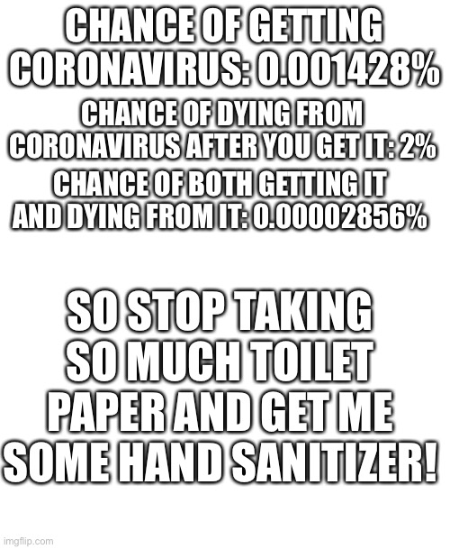 CHANCE OF GETTING CORONAVIRUS: 0.001428%; CHANCE OF DYING FROM CORONAVIRUS AFTER YOU GET IT: 2%; CHANCE OF BOTH GETTING IT AND DYING FROM IT: 0.00002856%; SO STOP TAKING SO MUCH TOILET PAPER AND GET ME SOME HAND SANITIZER! | image tagged in blank white template | made w/ Imgflip meme maker