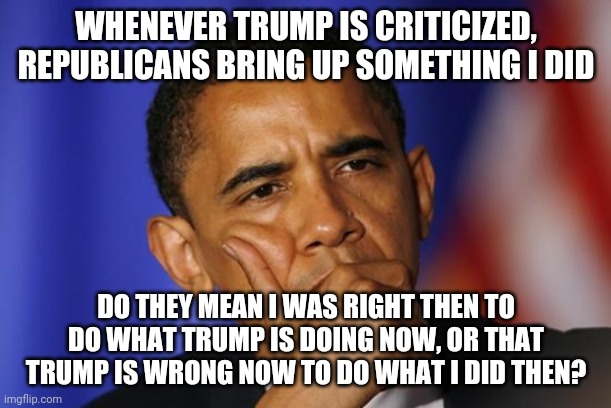 OBOMA IS QUESTIONING U | WHENEVER TRUMP IS CRITICIZED, REPUBLICANS BRING UP SOMETHING I DID; DO THEY MEAN I WAS RIGHT THEN TO DO WHAT TRUMP IS DOING NOW, OR THAT TRUMP IS WRONG NOW TO DO WHAT I DID THEN? | image tagged in oboma is questioning u | made w/ Imgflip meme maker